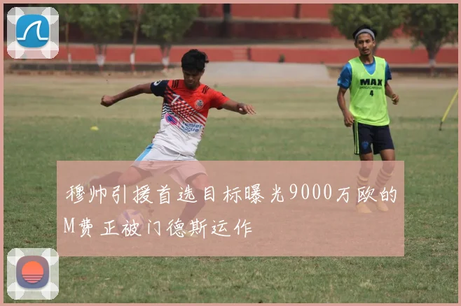 穆帅引援首选目标曝光9000万欧的M费正被门德斯运作