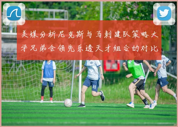 美媒分析尼克斯与马刺建队策略大学兄弟会领先乐透天才组合的对比