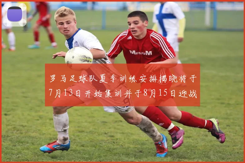 罗马足球队夏季训练安排揭晓将于7月13日开始集训并于8月15日迎战多特