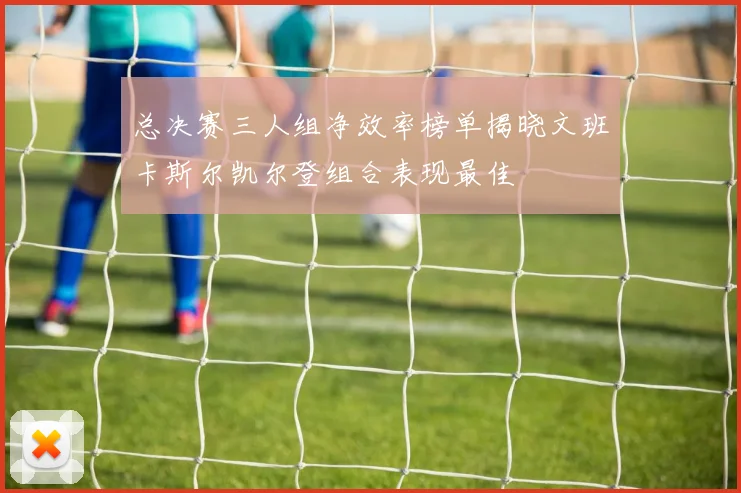 总决赛三人组净效率榜单揭晓文班卡斯尔凯尔登组合表现最佳
