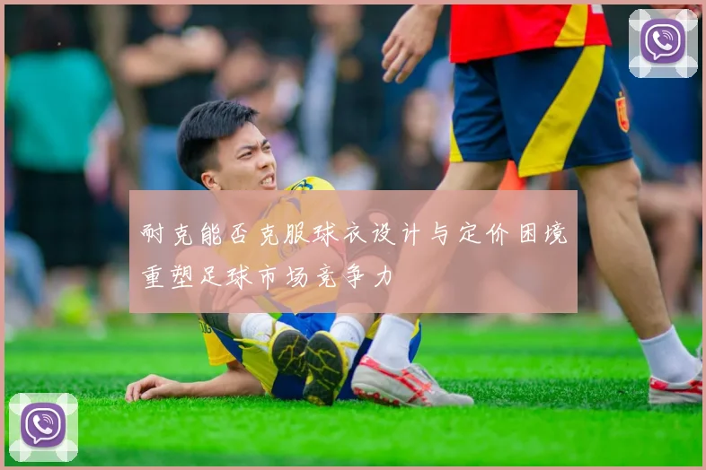 耐克能否克服球衣设计与定价困境重塑足球市场竞争力