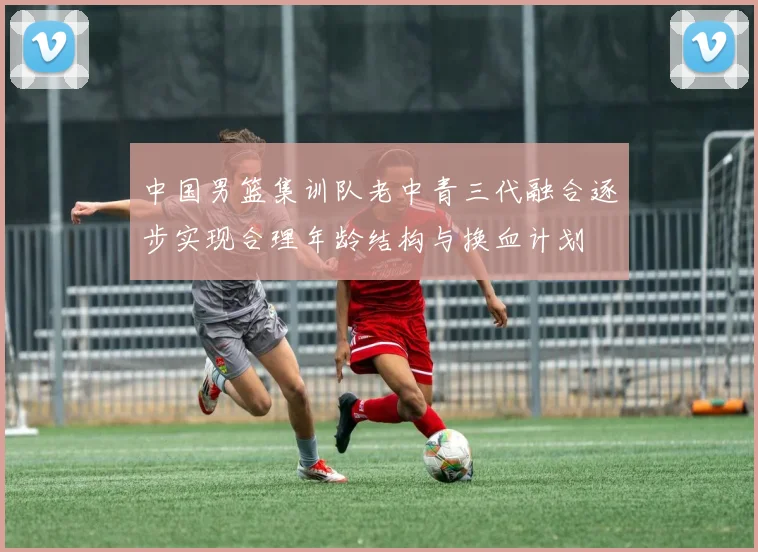中国男篮集训队老中青三代融合逐步实现合理年龄结构与换血计划