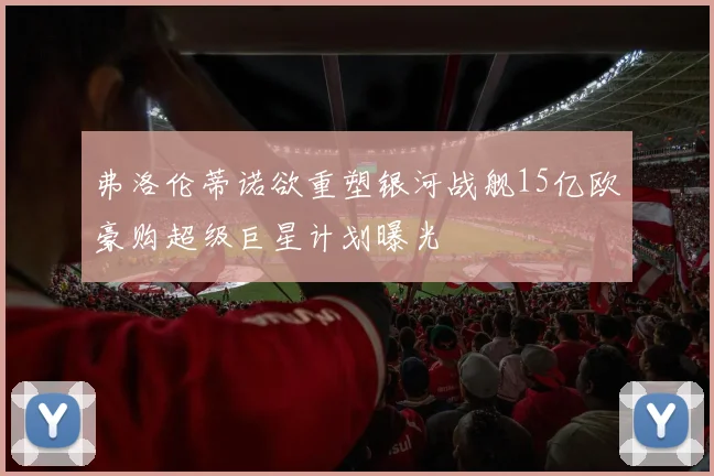 弗洛伦蒂诺欲重塑银河战舰15亿欧豪购超级巨星计划曝光