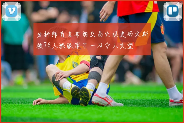 分析师直言布朗交易失误史蒂文斯被76人狠狠宰了一刀令人失望