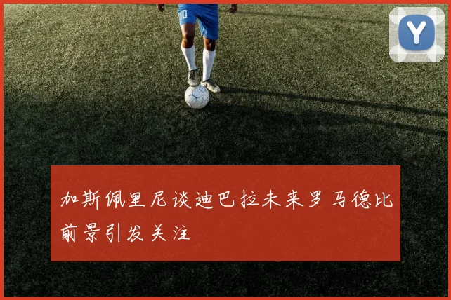 加斯佩里尼谈迪巴拉未来罗马德比前景引发关注