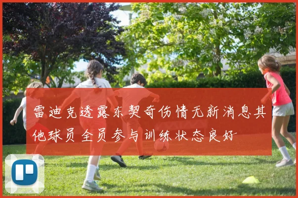 雷迪克透露东契奇伤情无新消息其他球员全员参与训练状态良好