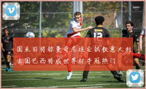 国米旧将称曼奇尼适合执教意大利法国巴西将成世界杯夺冠热门