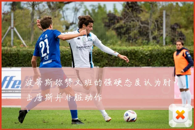 波蒂斯称赞文班的强硬态度认为肘击唐斯并非脏动作