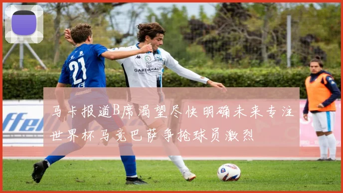 马卡报道B席渴望尽快明确未来专注世界杯马竞巴萨争抢球员激烈
