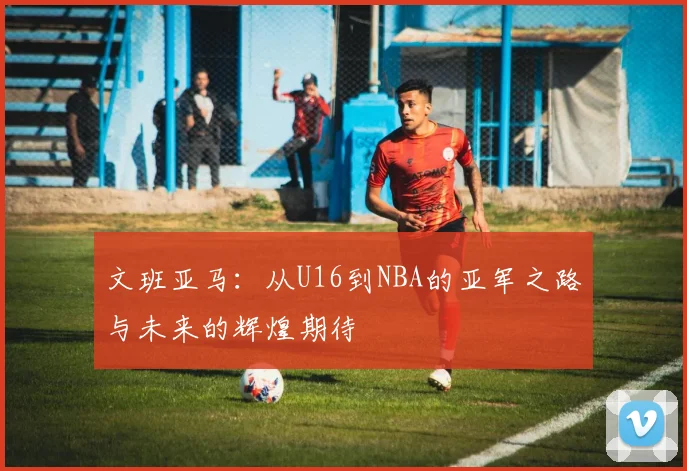 文班亚马：从U16到NBA的亚军之路与未来的辉煌期待