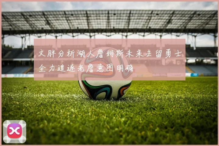 文胖分析湖人詹姆斯未来去留勇士全力追逐老詹意图明确