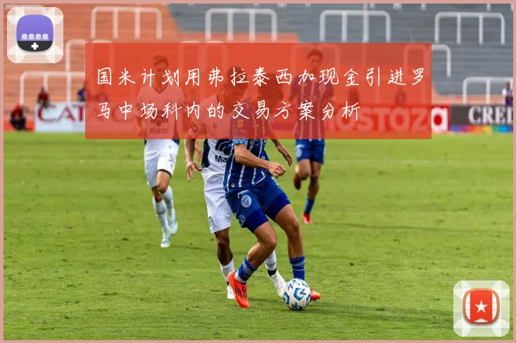 国米计划用弗拉泰西加现金引进罗马中场科内的交易方案分析