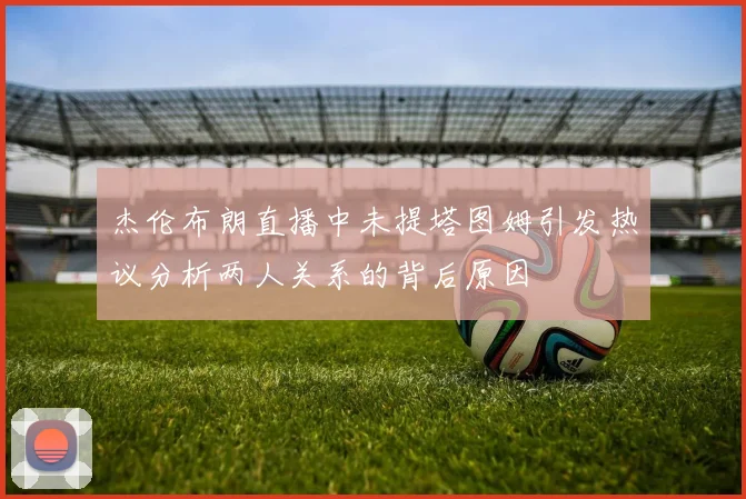 杰伦布朗直播中未提塔图姆引发热议分析两人关系的背后原因
