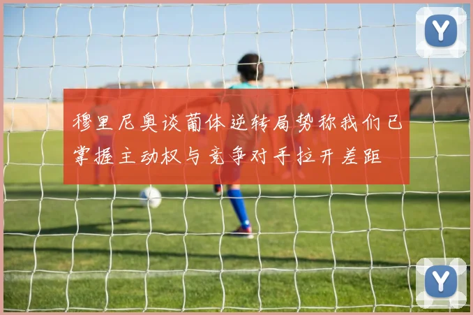 穆里尼奥谈葡体逆转局势称我们已掌握主动权与竞争对手拉开差距