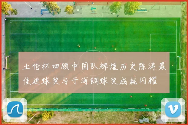 土伦杯回顾中国队辉煌历史陈涛最佳进球奖与于海铜球奖成就闪耀