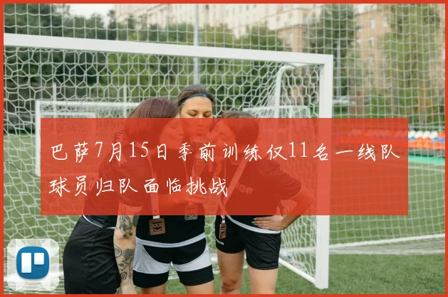 巴萨7月15日季前训练仅11名一线队球员归队面临挑战